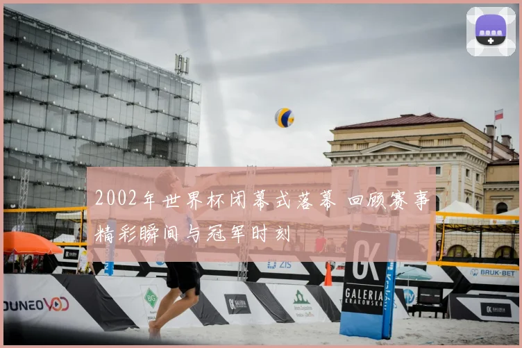 2002年世界杯闭幕式落幕 回顾赛事精彩瞬间与冠军时刻