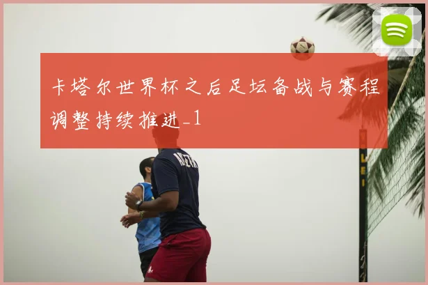 卡塔尔世界杯之后足坛备战与赛程调整持续推进_1
