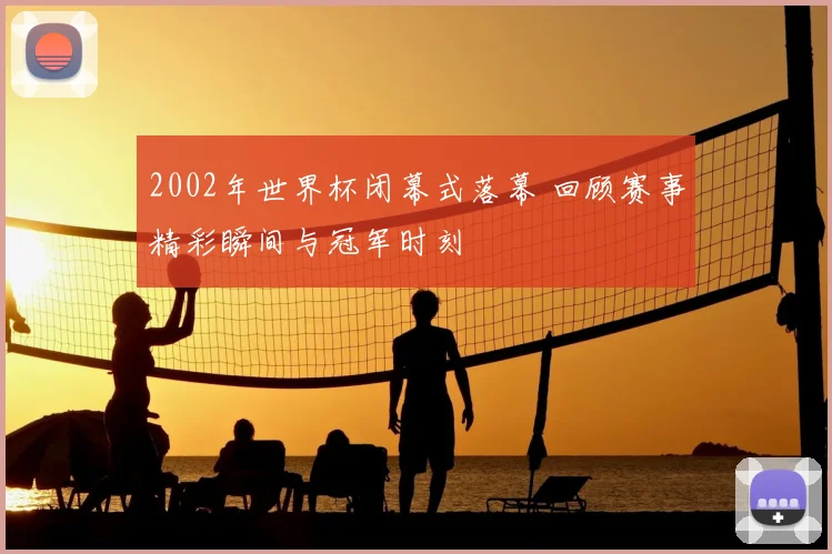2002年世界杯闭幕式落幕 回顾赛事精彩瞬间与冠军时刻