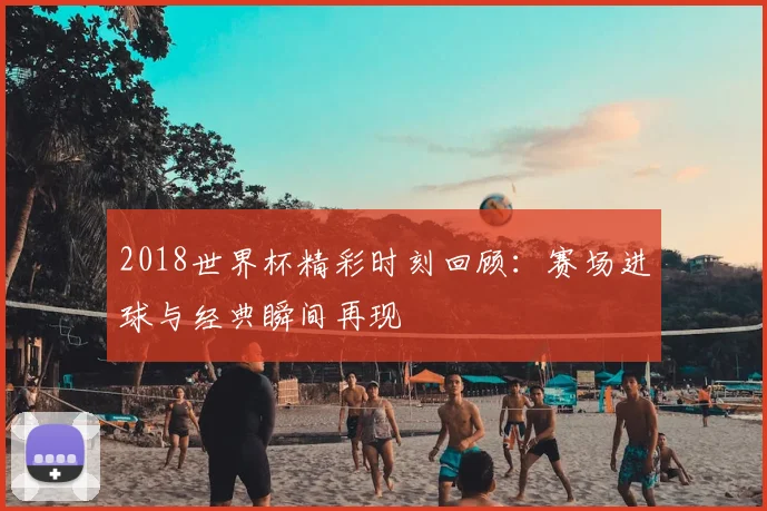 2018世界杯精彩时刻回顾：赛场进球与经典瞬间再现