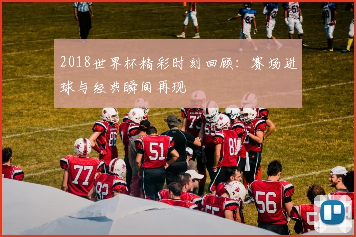 2018世界杯精彩时刻回顾:赛场进球与经典瞬间再现